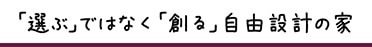 ｢選ぶ｣ではなく｢創る｣自由設計の家