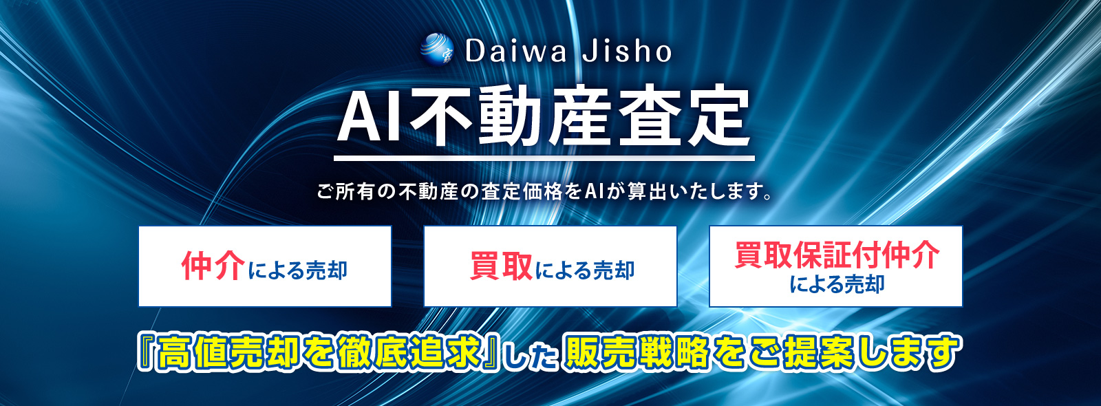 Daiwa jisho AI不動産査定 ご所有の不動産の査定価格をAIが算出いたします。 価格重視で出来るだけ高く売却したい仲介による売却スピード重視で直ぐに資金化したい買取による売却限られた期間内で出来るだけ高く売却したい買取保証付仲介による売却　『高値売却を徹底追求』した販売戦略をご提案します
