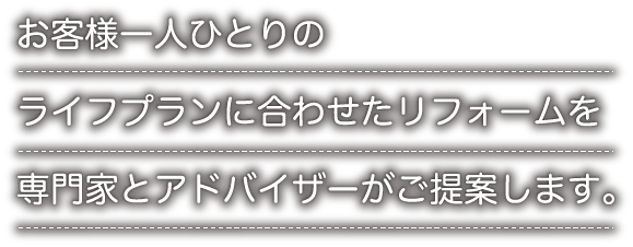 お客様一人ひとりのライフプランに合わせたリフォームを専門家とアドバイザーがご提案します。